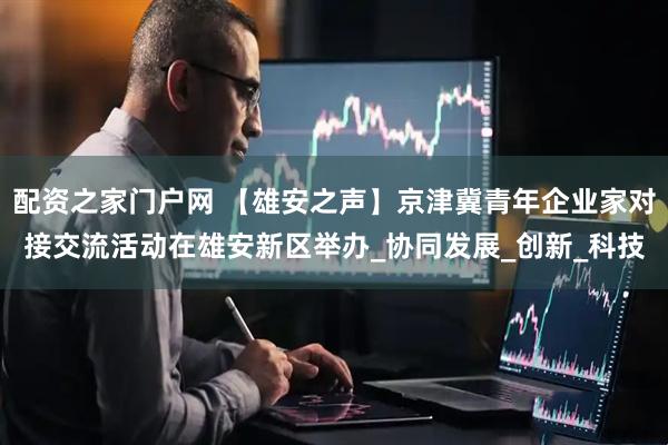 配资之家门户网 【雄安之声】京津冀青年企业家对接交流活动在雄安新区举办_协同发展_创新_科技