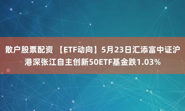 散户股票配资 【ETF动向】5月23日汇添富中证沪港深张江自主创新50ETF基金跌1.03%