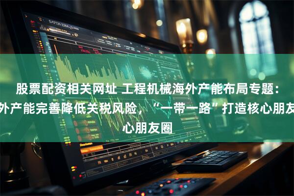 股票配资相关网址 工程机械海外产能布局专题：海外产能完善降低关税风险，“一带一路”打造核心朋友圈