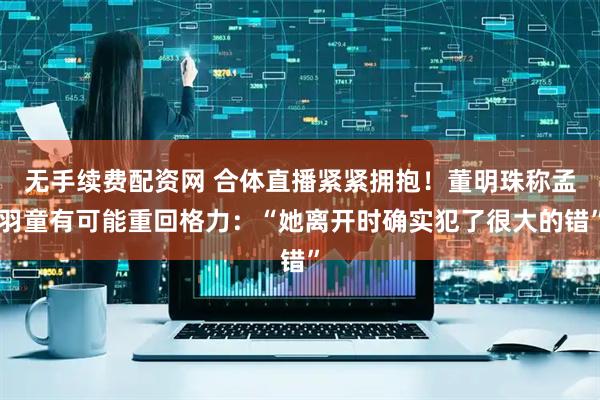 无手续费配资网 合体直播紧紧拥抱！董明珠称孟羽童有可能重回格力：“她离开时确实犯了很大的错”