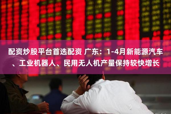 配资炒股平台首选配资 广东：1-4月新能源汽车、工业机器人、民用无人机产量保持较快增长