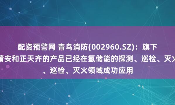 配资预警网 青鸟消防(002960.SZ)：旗下惟泰安全、盟莆安和正天齐的产品已经在氢储能的探测、巡检、灭火领域成功应用