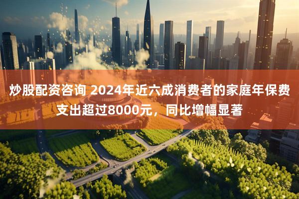炒股配资咨询 2024年近六成消费者的家庭年保费支出超过8000元，同比增幅显著