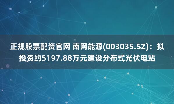 正规股票配资官网 南网能源(003035.SZ)：拟投资约5197.88万元建设分布式光伏电站