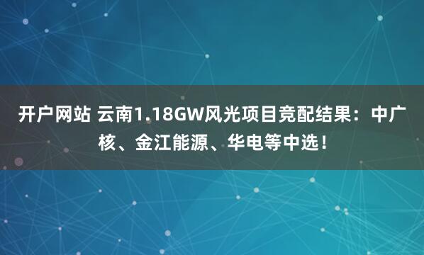 开户网站 云南1.18GW风光项目竞配结果:中广核、金江能源、华电等中选!