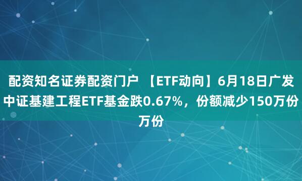 配资知名证券配资门户 【ETF动向】6月18日广发中证基建工程ETF基金跌0.67%,份额减少150万份