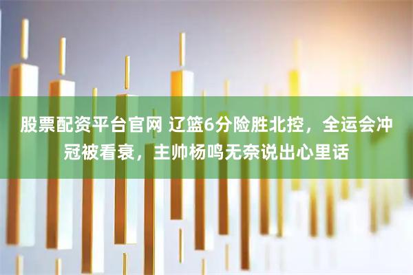 股票配资平台官网 辽篮6分险胜北控，全运会冲冠被看衰，主帅杨鸣无奈说出心里话