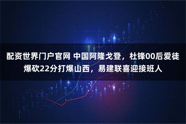 配资世界门户官网 中国阿隆戈登，杜锋00后爱徒爆砍22分打爆山西，易建联喜迎接班人