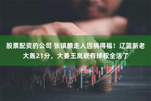 股票配资的公司 张镇麟走人因祸得福！辽篮新老大轰21分，大姜王岚嵚有球权全活了